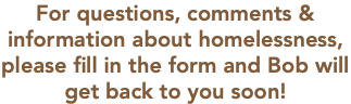 For questions, comments & information about homelessness, please fill in the form and Bob will get back to you soon!